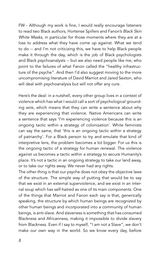 FW - Although my work is fine, | would really encourage listeners to read two Black authors, Hortense Spillers and Fanon’s Black Skin White Masks, in particular for those moments where they are at a loss to address what they have come up against. What we tend to do - and ’m not criticizing this, we have to help Black people make it through the day, which is the job of Black psychologists and Black psychoanalysts -~ but we also need people like me, who point to the failures of what Fanon called the “healthy infrastruc- ture of the psyche”. And then I’d also suggest moving to the more uncompromising literature of David Marriot and Jared Sexton, who will deal with psychoanalysis but vill not offer any cure. Here’s the deal: in a nutshell, every other group lives in a context of violence which has what | would call a sort of psychological ground- ing wire, which means that they can write a sentence about why they are experiencing that violence. Native Americans can write a sentence that says ‘I’m experiencing violence because this is an ongoing tactic within a strategy of colonization’. White feminists can say the same, that ‘this is an ongoing tactic within a strategy of patiarchy’. For a Black person to try and emulate that kind of interpretive lens, the problem becomes a lot bigger. For us this is the ongoing tactic of a strategy for human renewal. The violence against us becomes a tactic within a strategy to secure Humanity’s place. Its not a tactic in an ongoing strategy to take our land away, orto take our rights away. We never had any rights. The other thing is that our psyche does not obey the objective laws. of the structure. The simple way of putting that would be to say that we exist in an exteral superviolence, and we exist in an inter- nal soup which has self-hatred as one of its main components. One of the things that Marriot and Fanon each say is that, generically speaking, the structure by which human beings are recognized by other human beings and incorporated into a community of human beings, is anti-slave. And slaveness is something that has consumed Blackness and Africanness, making it impossible to divide slavery from Blackness. Even if | say to myself, “l am not a Slave”, we don’t make our own way in the world. So we know every day, before 8